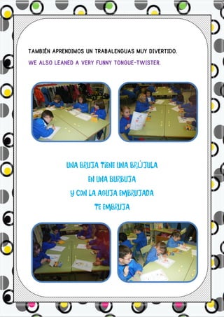 TAMBIÉN APRENDIMOS UN TRABALENGUAS MUY DIVERTIDO.
WE ALSO LEANED A VERY FUNNY TONGUE-TWISTER.




            UNA BRUJA TIENE UNA BRÚJULA
                   EN UNA BURBUJA
             Y CON LA AGUJA EMBRUJADA
                     TE EMBRUJA
 
