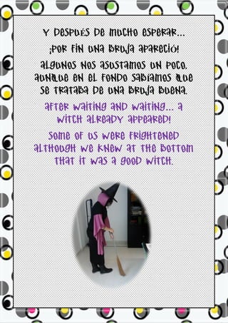 Y DESPUÉS DE MUCHO ESPERAR…
  ¡POR FIN UNA BRUJA APARECIÓ!
 ALGUNOS NOS ASUSTAMOS UN POCO,
AUNQUE EN EL FONDO SABÍAMOS QUE
 SE TRATABA DE UNA BRUJA BUENA.
  AFTER WAITING AND WAITING… A
     WITCH ALREADY APPEARED!
   SOME OF US WERE FRIGHTENED
ALTHOUGH WE KNEW AT THE BOTTOM
    THAT IT WAS A GOOD WITCH.
 
