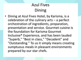 Azul Fives
Dining
• Dining at Azul Fives Hotel, by Karisma, is a
celebration of the culinary arts – a perfect
orchestration of ingredients, preparation,
presentation and service. Gourmet cuisine is
the foundation for Karisma Gourmet
Inclusive® Experience, and has been lauded
"Superb," "Best in class," "Decadent" and
"Outstanding." To us it simply means creating
sumptuous meals in pleasant environments
prepared by our star chefs.
 