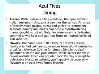 Azul Fives
Dining
• Arezzo- With floor-to-ceiling windows, the open kitchen
Italian restaurant Arezzo is a treat for the senses. An array
of freshly made pastas, pizzas and grilled-to-perfection
seafood, poultry and meats compose a mouthwatering
menu straight out of old Italy. For wine lovers, a dedicated
sommelier will help pick pairings from an impressive list of
150 varieties.
• Flavors- The name says it all. Flavours presents casual,
family oriented culinary experiences from World cuisine for
breakfast, Mexican Cuisine for dinner. Dine in tropical
splendor beneath our glass atrium, while spider monkeys
cavort outside. From our popular Food Display concept to
delectable à la carte options, you’ll quickly discover why
Flavours is an Azul Fives family favorite.
 