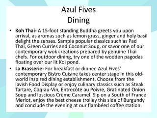 Azul Fives
Dining
• Koh Thai- A 15-foot standing Buddha greets you upon
arrival, as aromas such as lemon grass, ginger and holy basil
delight the senses. Sample popular classics such as Pad
Thai, Green Curries and Coconut Soup, or savor one of our
contemporary wok creations prepared by genuine Thai
chefs. For outdoor dining, try one of the wooden pagodas
floating over our lit Koi pond.
• La Brasserie- For breakfast or dinner, Azul Fives'
contemporary Bistro Cuisine takes center stage in this old-
world inspired dining establishment. Choose from the
lavish Food Display or enjoy culinary classics such as Steak
Tartare, Coq-au-Vin, Entrecôte au Poivre, Gratinated Onion
Soup and luscious Crème Caramel. Sip on a South of France
Merlot, enjoy the best cheese trolley this side of Burgundy
and conclude the evening at our flambéed coffee station.
 