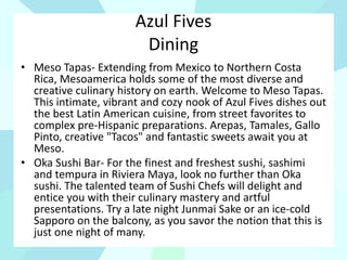 Azul Fives
Dining
• Meso Tapas- Extending from Mexico to Northern Costa
Rica, Mesoamerica holds some of the most diverse and
creative culinary history on earth. Welcome to Meso Tapas.
This intimate, vibrant and cozy nook of Azul Fives dishes out
the best Latin American cuisine, from street favorites to
complex pre-Hispanic preparations. Arepas, Tamales, Gallo
Pinto, creative "Tacos" and fantastic sweets await you at
Meso.
• Oka Sushi Bar- For the finest and freshest sushi, sashimi
and tempura in Riviera Maya, look no further than Oka
sushi. The talented team of Sushi Chefs will delight and
entice you with their culinary mastery and artful
presentations. Try a late night Junmai Sake or an ice-cold
Sapporo on the balcony, as you savor the notion that this is
just one night of many.
 