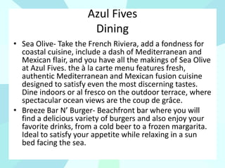 Azul Fives
Dining
• Sea Olive- Take the French Riviera, add a fondness for
coastal cuisine, include a dash of Mediterranean and
Mexican flair, and you have all the makings of Sea Olive
at Azul Fives. the à la carte menu features fresh,
authentic Mediterranean and Mexican fusion cuisine
designed to satisfy even the most discerning tastes.
Dine indoors or al fresco on the outdoor terrace, where
spectacular ocean views are the coup de grâce.
• Breeze Bar N’ Burger- Beachfront bar where you will
find a delicious variety of burgers and also enjoy your
favorite drinks, from a cold beer to a frozen margarita.
Ideal to satisfy your appetite while relaxing in a sun
bed facing the sea.
 