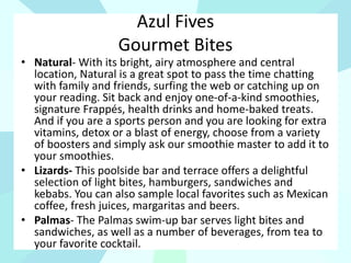 Azul Fives
Gourmet Bites
• Natural- With its bright, airy atmosphere and central
location, Natural is a great spot to pass the time chatting
with family and friends, surfing the web or catching up on
your reading. Sit back and enjoy one-of-a-kind smoothies,
signature Frappés, health drinks and home-baked treats.
And if you are a sports person and you are looking for extra
vitamins, detox or a blast of energy, choose from a variety
of boosters and simply ask our smoothie master to add it to
your smoothies.
• Lizards- This poolside bar and terrace offers a delightful
selection of light bites, hamburgers, sandwiches and
kebabs. You can also sample local favorites such as Mexican
coffee, fresh juices, margaritas and beers.
• Palmas- The Palmas swim-up bar serves light bites and
sandwiches, as well as a number of beverages, from tea to
your favorite cocktail.
 