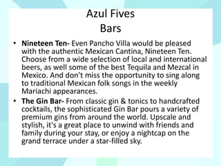Azul Fives
Bars
• Nineteen Ten- Even Pancho Villa would be pleased
with the authentic Mexican Cantina, Nineteen Ten.
Choose from a wide selection of local and international
beers, as well some of the best Tequila and Mezcal in
Mexico. And don't miss the opportunity to sing along
to traditional Mexican folk songs in the weekly
Mariachi appearances.
• The Gin Bar- From classic gin & tonics to handcrafted
cocktails, the sophisticated Gin Bar pours a variety of
premium gins from around the world. Upscale and
stylish, it's a great place to unwind with friends and
family during your stay, or enjoy a nightcap on the
grand terrace under a star-filled sky.
 