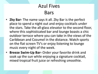 Azul Fives
Bars
• Zky Bar- The name says it all. Zky Bar is the perfect
place to spend a night out and enjoy cocktails under
the stars. Take the all-glass elevator to the second floor,
where this sophisticated bar and lounge boasts a chic
outdoor terrace where you can take in the views of the
Caribbean and Cozumel in the distance. Watch sports
on the flat screen TV's or enjoy listening to lounge
music every night of the week.
• Breeze Swim-Up Bar- Order your favorite drink and
soak up the sun while enjoying a signature cocktail,
mixed tropical fruit juice or refreshing smoothie.
 