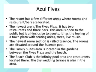 Azul Fives
• The resort has a few different areas where rooms and
restaurant/bars are located.
• The newest are is The Fives Plaza. It has two
restaurants and three bars. This area is open to the
public but is all-inclusive to guests. It has the feeling of
a town plaza with seating areas, trees, live music.
• The newest room section is called Essence. The rooms
are situated around the Essence pool.
• The Family Suites area is located in the gardens
between the Fives Plaza and the beach.
• The Beach Club is the infinity pool area and restaurants
located there. The Sky wedding terrace is also in the
area.
 