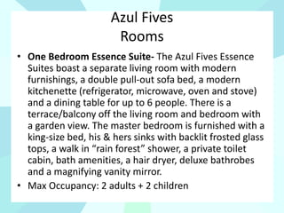 Azul Fives
Rooms
• One Bedroom Essence Suite- The Azul Fives Essence
Suites boast a separate living room with modern
furnishings, a double pull-out sofa bed, a modern
kitchenette (refrigerator, microwave, oven and stove)
and a dining table for up to 6 people. There is a
terrace/balcony off the living room and bedroom with
a garden view. The master bedroom is furnished with a
king-size bed, his & hers sinks with backlit frosted glass
tops, a walk in “rain forest” shower, a private toilet
cabin, bath amenities, a hair dryer, deluxe bathrobes
and a magnifying vanity mirror.
• Max Occupancy: 2 adults + 2 children
 