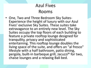 Azul Fives
Rooms
• One, Two and Three Bedroom Sky Suites-
Experience the height of luxury with our Azul
Fives’ exclusive Sky Suites. These suites take
extravagance to an entirely new level. The Sky
Suites occupy the top floors of each building to
feature a private rooftop lounge designed for
tranquility, privacy and sophisticated
entertaining. This rooftop lounge doubles the
living space of the suite, and offers an "al fresco"
lifestyle with a half bathroom, patio dining,
pergola, built-in barbeque grill, Jacuzzi® for two,
chaise lounges and a relaxing Bali bed.
 