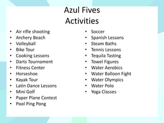 Azul Fives
Activities
• Air rifle shooting
• Archery Beach
• Volleyball
• Bike Tour
• Cooking Lessons
• Darts Tournament
• Fitness Center
• Horseshoe
• Kayak Tour
• Latin Dance Lessons
• Mini Golf
• Paper Plane Contest
• Pool Ping Pong
• Soccer
• Spanish Lessons
• Steam Baths
• Tennis Lessons
• Tequila Tasting
• Towel Figures
• Water Aerobics
• Water Balloon Fight
• Water Olympics
• Water Polo
• Yoga Classes
 