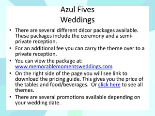 Azul Fives
Weddings
• There are several different décor packages available.
These packages include the ceremony and a semi-
private reception.
• For an additional fee you can carry the theme over to a
private reception.
• You can view the package at:
www.memorablemomentsweddings.com
• On the right side of the page you will see link to
download the pricing guide. This gives you the price of
the tables and food/beverages. Or click here to see all
themes.
• There are several promotions available depending on
your wedding date.
 