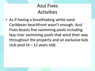 Azul Fives
Activities
• As if having a breathtaking white-sand
Caribbean beachfront wasn’t enough, Azul
Fives boasts five swimming pools including
lazy river swimming pools that wind their way
throughout the property and an exclusive kids
club pool (4 – 12 years old).
 