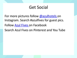 Get Social
For more pictures follow @azulhotels on
Instagram. Search #azulfives for guest pics.
Follow Azul Fives on Facebook
Search Azul Fives on Pinterest and You Tube
 