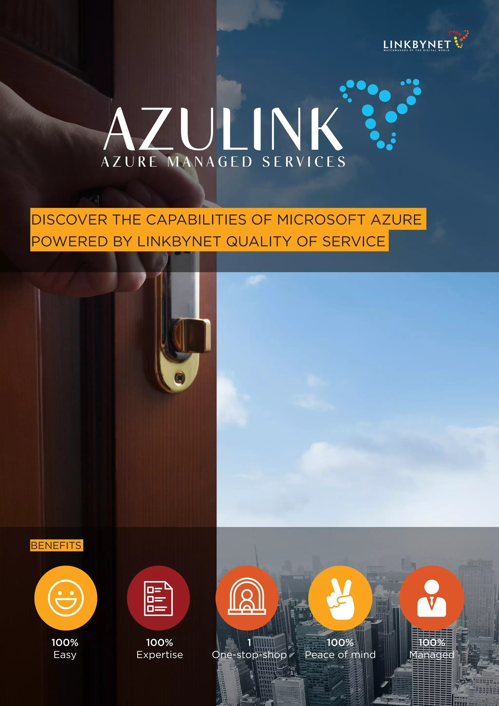 W A T C H M A K E R S O F T H E D I G I T A L W O R L D
A Z U R E M A N A G E D S E R V I C E S
DISCOVER THE CAPABILITIES OF MICROSOFT AZURE
POWERED BY LINKBYNET QUALITY OF SERVICE
100%
Easy
1
One-stop-shop
BENEFITS
100%
Peace of mind
100%
Expertise
100%
Managed