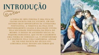 INTRODUÇÃO
A FARSA DE INÊS PEREIRA É UMA PEÇA DE
TEATRO ESCRITA POR GIL VICENTE, UM DOS
AUTORES MAIS IMPORTANTES DA LITERATURA
PORTUGUESA. A TEMÁTICA DA PEÇA ESTÁ
PROFUNDAMENTE LIGADA À REALIDADE VIVIDA
PELA SOCIEDADE PORTUGUESA DA ÉPOCA DO
MESMO: O DESEJO DE ASCENSÃO SOCIAL DA
PEQUENA BURGUESIA, QUE VÊ NO CASAMENTO
UMA FORMA DE CONSEGUI-LA, O OPORTUNISMO
E O DESPREZO PELA VIDA CAMPONESA. APESAR
DE TER SIDO ESCRITA NO SÉCULO XVI,
CONTINUA ATUAL DEVIDO AOS TEMAS QUE
ABORDA.
 