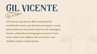 GIL VICENTE
Gil Vicente, nascido em 1465, é amplamente
reconhecido como o pai do teatro português. As suas
obras misturam elementos cómicos com mensagens
morais, utilizando uma linguagem acessível. O seu
teatro tinha como objetivo não só entreter, mas
também ensinar e fazer pensar.
 