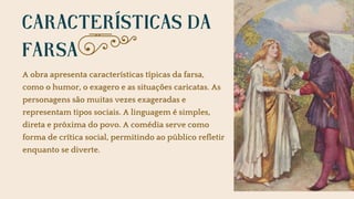 CARACTERÍSTICAS DA
FARSA
A obra apresenta características típicas da farsa,
como o humor, o exagero e as situações caricatas. As
personagens são muitas vezes exageradas e
representam tipos sociais. A linguagem é simples,
direta e próxima do povo. A comédia serve como
forma de crítica social, permitindo ao público refletir
enquanto se diverte.
 