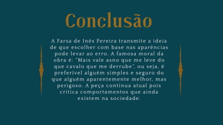 Conclusão
A Farsa de Inês Pereira transmite a ideia
de que escolher com base nas aparências
pode levar ao erro. A famosa moral da
obra é: “Mais vale asno que me leve do
que cavalo que me derrube”, ou seja, é
preferível alguém simples e seguro do
que alguém aparentemente melhor, mas
perigoso. A peça continua atual pois
critica comportamentos que ainda
existem na sociedade.
 