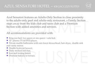 GOURMET INCLUSIVE karisma AZUL SENSATORI HOTEL –  438 JACUZZI SUITES Azul Sensatori features an Adults-Only Section in close proximity to the adults-only pool and adults-only restaurant, a Family Section steps away from the kids club and teens club and a Premium Section with added amenities and services.  All accommodations are provided with: King size bed, two queen or one queen + sofa bed,  32” plasma TV & DVD player,  Private marble bathrooms with rain forest showerhead, hair dryer,  double sink and vanity mirror. Double hydro jet Jacuzzi, Daily stocked mini bar,  Iron and ironing board, Oversize balcony or terrace, 