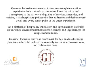Gourmet Inclusive was created to ensure a complete vacation experience from check-in to check-out. From the décor and atmosphere, to the variety and quality of services, amenities, and cuisine, it is a hospitality philosophy that addresses and defines every detail and every touch-point of the guest experience.  As a platform of hospitality innovation and specialization it creates an unrushed environment that fosters closeness and togetherness for couples and families. Gourmet Inclusive serves as benchmark for best-in class business practices, where the inclusiveness merely serves as a convenience of no cash transactions. 