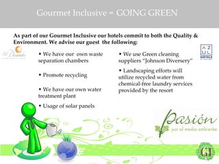 Gourmet Inclusive =  GOING GREEN As part of our Gourmet Inclusive our hotels commit to both the Quality & Environment. We advise our guest  the following: We have our  own waste separation chambers  Promote recycling  We have our own water treatment plant  Usage of solar panels We use Green cleaning suppliers “Johnson Diversery”  Landscaping efforts will utilize recycled water from chemical-free laundry services provided by the resort  