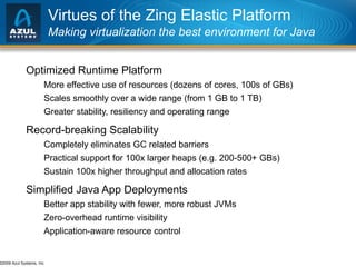 Virtues of the Zing Elastic Platform Making virtualization the best environment for Java Optimized Runtime Platform More effective use of resources (dozens of cores, 100s of GBs) Scales smoothly over a wide range (from 1 GB to 1 TB)  Greater stability, resiliency and operating range Record-breaking Scalability Completely eliminates GC related barriers Practical support for 100x larger heaps (e.g. 200-500+ GBs) Sustain 100x higher throughput and allocation rates Simplified Java App Deployments Better app stability with fewer, more robust JVMs Zero-overhead runtime visibility Application-aware resource control 