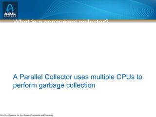 What is a concurrent collector? A Concurrent Collector performs garbage collection work concurrently with the application’s own execution A Parallel Collector uses multiple CPUs to perform garbage collection 