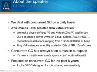 About the speaker Gil Tene (CTO),  Azul Systems   We deal with concurrent GC on a daily basis Azul makes Java scalable thru virtualization We make physical (Vega™) and Virtual (Zing™) appliances Our appliances power JVMs on Linux, Solaris, AIX, HPUX, … Production installations ranging from 1GB to 300GB+ of heap Zing VM instances smoothly scale to 100s of GB, 10s of cores Concurrent GC has always been a must in our space It’s now a must in everyone’s space - can’t scale without it Focused on concurrent GC for the past 8 years Azul’s GPGC designed for robustness, low sensitivity 