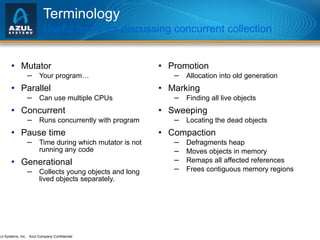 Terminology Useful terms for discussing concurrent collection Mutator Your program… Parallel Can use multiple CPUs Concurrent Runs concurrently with program Pause time Time during which mutator is not running any code Generational Collects young objects and long lived objects separately. Promotion Allocation into old generation Marking Finding all live objects Sweeping Locating the dead objects Compaction Defragments heap Moves objects in memory Remaps all affected references Frees contiguous memory regions 