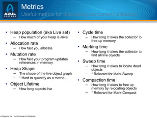 Metrics Useful metrics for discussing concurrent collection Heap population (aka Live set) How much of your heap is alive Allocation rate How fast you allocate Mutation rate How fast your program updates references in memory Heap Shape The shape of the live object graph * Hard to quantify as a metric...  Object Lifetime How long objects live Cycle time How long it takes the collector to free up memory Marking time How long it takes the collector to find all live objects Sweep time How long it takes to locate dead objects * Relevant for Mark-Sweep  Compaction time How long it takes to free up memory by relocating objects * Relevant for Mark-Compact 