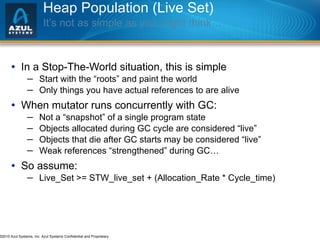 Heap Population (Live Set) It’s not as simple as you might think… In a Stop-The-World situation, this is simple Start with the “roots” and paint the world Only things you have actual references to are alive When mutator runs concurrently with GC: Not a “snapshot” of a single program state  Objects allocated during GC cycle are considered “live” Objects that die after GC starts may be considered “live” Weak references “strengthened” during GC… So assume: Live_Set >= STW_live_set + (Allocation_Rate * Cycle_time) 