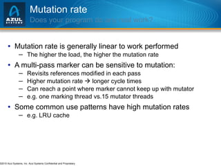 Mutation rate Does your program do any real work? Mutation rate is generally linear to work performed The higher the load, the higher the mutation rate A multi-pass marker can be sensitive to mutation: Revisits references modified in each pass Higher mutation rate    longer cycle times Can reach a point where marker cannot keep up with mutator e.g. one marking thread vs.15 mutator threads  Some common use patterns have high mutation rates e.g. LRU cache 