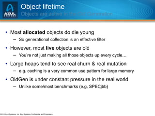 Object lifetime Objects are active in the Old Generation Most  allocated  objects do die young So generational collection is an effective filter However, most  live  objects are old You’re not just making all those objects up every cycle… Large heaps tend to see real churn & real mutation e.g. caching is a very common use pattern for large memory OldGen is under constant pressure in the real world Unlike some/most benchmarks (e.g. SPECjbb) 