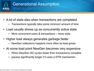 Generational Assumption When you are forced to collect live young things A lot of state dies when transactions are completed Transactions typically take some minimum amount of time Load usually shows up as concurrently active state More concurrent users & transactions – more state Higher load always generates garbage faster NewGen collections happens more often as load grows At some load point NewGen becomes very expensive When NewGen GC cycles faster than transactions complete pauses significantly longer if it uses a STW mechanism 