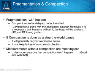 Fragmentation & Compaction You can’t delay it forever Fragmentation *will* happen Compaction can be delayed, but not avoided “ Compaction is done with the application paused. However, it is a necessary evil, because without it, the heap will be useless… ”  (JRockit RT tuning guide). If Compaction is done as a stop-the-world pause It will generally be your worst case pause It is a likely failure of concurrent collection Measurements without compaction are meaningless Unless you can prove that compaction won’t happen  (Good luck with that) 