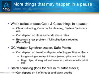 More things that may happen in a pause More “mostly concurrent” secrets When collector does Code & Class things in a pause Class unloading, Code cache cleaning, System Dictionary, etc. Can depend on class and code churn rates Becomes a real problem if full collection is required (PermGen) GC/Mutator Synchronization, Safe Points Can depend on time-to-safepoint affecting runtime artifacts: Long running no-safepoint loops (some optimizers do this). Huge object cloning, allocation (some runtimes won’t break it up). Stack scanning (look for refs in mutator stacks) Can depend on # of threads and stack depths  