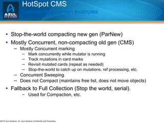 HotSpot CMS Collector mechanism examples Stop-the-world compacting new gen (ParNew) Mostly Concurrent, non-compacting old gen (CMS) Mostly Concurrent marking Mark concurrently while mutator is running Track mutations in card marks Revisit mutated cards (repeat as needed) Stop-the-world to catch up on mutations, ref processing, etc. Concurrent Sweeping Does not Compact (maintains free list, does not move objects) Fallback to Full Collection (Stop the world, serial). Used for Compaction, etc.  