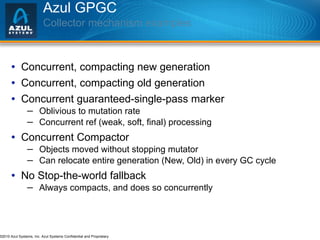 Azul GPGC  Collector mechanism examples Concurrent, compacting new generation Concurrent, compacting old generation Concurrent guaranteed-single-pass marker Oblivious to mutation rate Concurrent ref (weak, soft, final) processing Concurrent Compactor Objects moved without stopping mutator Can relocate entire generation (New, Old) in every GC cycle No Stop-the-world fallback Always compacts, and does so concurrently 
