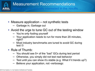 Measurement Recommendations When you are actually interested in the results… Measure application – not synthetic tests Garbage in, Garbage out Avoid the urge to tune GC out of the testing window You’re only fooling yourself Your application needs to run for more than 20 minutes, right? Most industry benchmarks are tuned to avoid GC during test   Rule of Thumb: You should see 5+ of the “bad” GCs during test period Otherwise, you simply did not test real behavior Test until you can show it’s stable (e.g. What if it trends up?) Believe your application, not -verbosegc  