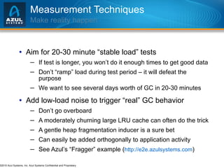 Measurement Techniques Make reality happen Aim for 20-30 minute “stable load” tests If test is longer, you won’t do it enough times to get good data Don’t “ramp” load during test period – it will defeat the purpose We want to see several days worth of GC in 20-30 minutes Add low-load noise to trigger “real” GC behavior Don’t go overboard A moderately churning large LRU cache can often do the trick A gentle heap fragmentation inducer is a sure bet Can easily be added orthogonally to application activity See Azul’s “Fragger” example ( http://e2e.azulsystems.com ) 