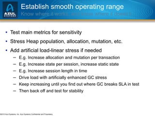 Establish smooth operating range Know where it works, and know where it doesn’t… Test main metrics for sensitivity Stress Heap population, allocation, mutation, etc. Add artificial load-linear stress if needed E.g. Increase allocation and mutation per transaction E.g. Increase state per session, increase static state E.g. Increase session length in time Drive load with artificially enhanced GC stress Keep increasing until you find out where GC breaks SLA in test Then back off and test for stability 