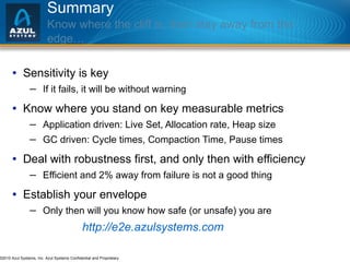 Summary Know where the cliff is, then stay away from the edge… Sensitivity is key If it fails, it will be without warning Know where you stand on key measurable metrics Application driven: Live Set, Allocation rate, Heap size GC driven: Cycle times, Compaction Time, Pause times Deal with robustness first, and only then with efficiency Efficient and 2% away from failure is not a good thing Establish your envelope Only then will you know how safe (or unsafe) you are http://e2e.azulsystems.com 