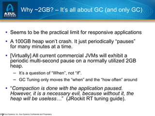Why ~2GB? – It’s all about GC (and only GC) Seems to be the practical limit for responsive applications A 100GB heap won’t crash. It just periodically “pauses” for many minutes at a time. [Virtually] All current commercial JVMs will exhibit a periodic multi-second pause on a normally utilized 2GB heap. It’s a question of “When”, not “If”. GC Tuning only moves the “when” and the “how often” around “ Compaction is done with the application paused. However, it is a necessary evil, because without it, the heap will be useless… ”  (JRockit RT tuning guide). 