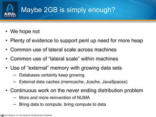 Maybe 2GB is simply enough? We hope not Plenty of evidence to support pent up need for more heap Common use of lateral scale across machines Common use of “lateral scale” within machines Use of “external” memory with growing data sets Databases certainly keep growing External data caches (memcache, Jcache, JavaSpaces) Continuous work on the never ending distribution problem More and more reinvention of NUMA Bring data to compute, bring compute to data 