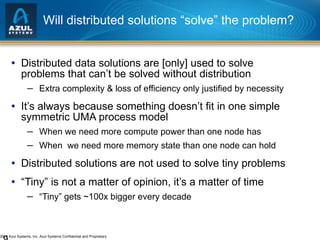 Will distributed solutions “solve” the problem? Distributed data solutions are [only] used to solve problems that can’t be solved without distribution Extra complexity & loss of efficiency only justified by necessity It’s always because something doesn’t fit in one simple symmetric UMA process model When we need more compute power than one node has When  we need more memory state than one node can hold Distributed solutions are not used to solve tiny problems “ Tiny” is not a matter of opinion, it’s a matter of time “ Tiny” gets ~100x bigger every decade 