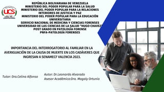 Autor: Dr.Leonardo Alvarado
Asesor Académico:Dra. Magaly Ortunio
REPÚBLICA BOLIVARIANA DE VENEZUELA
MINISTERIO DEL PODER POPULAR PARA LA SALUD
MINISTERIO DEL PODER POPULAR PARA LA RELACIONES
INTERIORES DE JUSTICIA Y PAZ
MINISTERIO DEL PODER POPULAR PARA LA EDUCACIÓN
UNIVERSITARIA
SERVICIO NACIONAL DE MEDICINA Y CIENCIAS FORENSES
UNIVERSIDAD DE LAS CIENCIAS DE LA SALUD “HUGO CHAVEZ”
POST GRADO EN PATOLOGÍA FORENSE
PNFA-PATOLOGÍA FORENSES
IMPORTANCIA DEL INTERROGATORIO AL FAMILIAR EN LA
AVERIGUACIÓN DE LA CAUSA DE MUERTE EN LOS CADÁVERES QUE
INGRESAN A SENAMECF VALENCIA 2023.
Tutor: Dra.Celina Alfonso
 