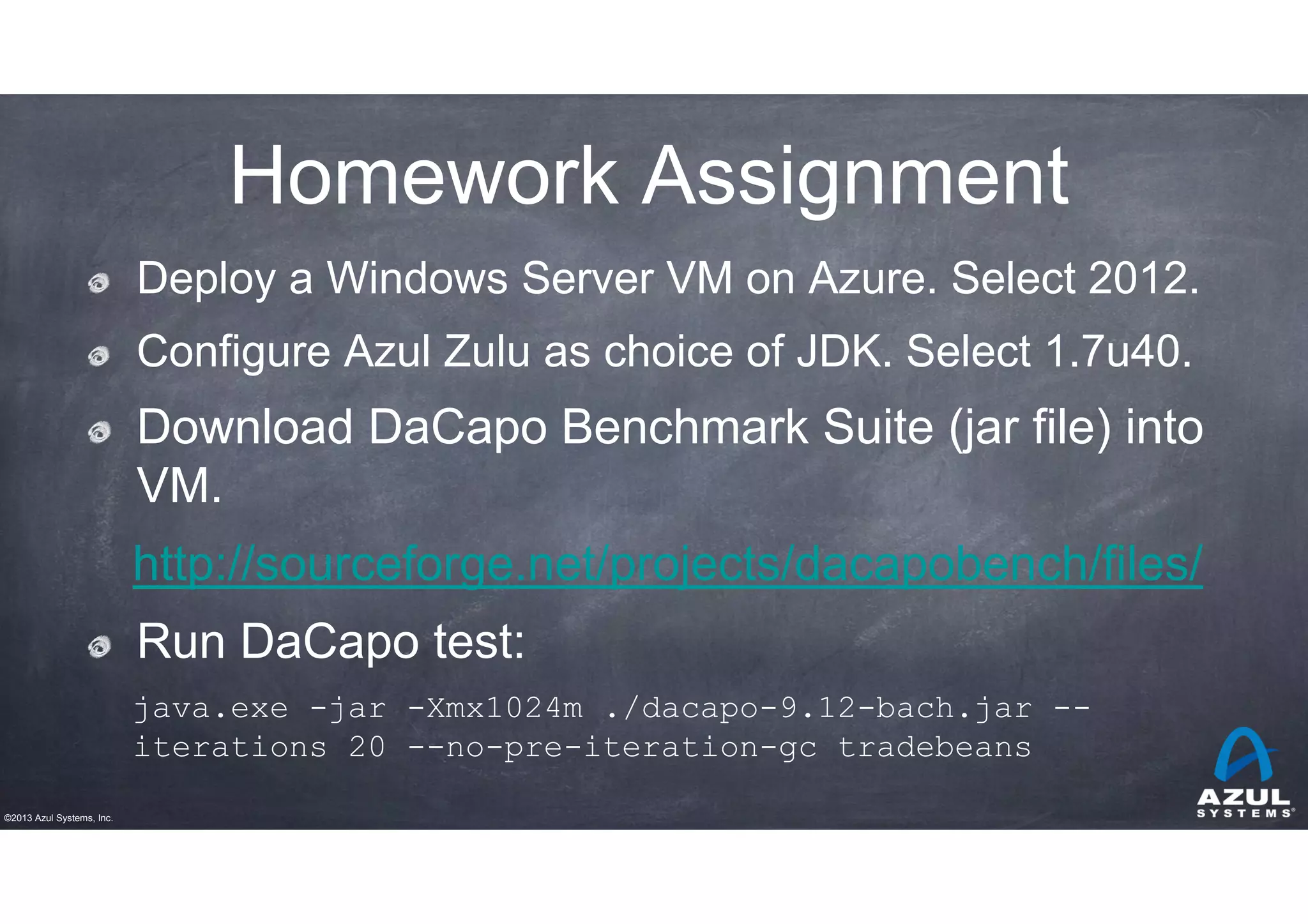 Homework Assignment
Deploy a Windows Server VM on Azure. Select 2012.
Configure Azul Zulu as choice of JDK. Select 1.7u40.

Download DaCapo Benchmark Suite (jar file) into
VM.
http://sourceforge.net/projects/dacapobench/files/
Run DaCapo test:
java.exe -jar -Xmx1024m ./dacapo-9.12-bach.jar -iterations 20 --no-pre-iteration-gc tradebeans
©2013 Azul Systems, Inc.

 