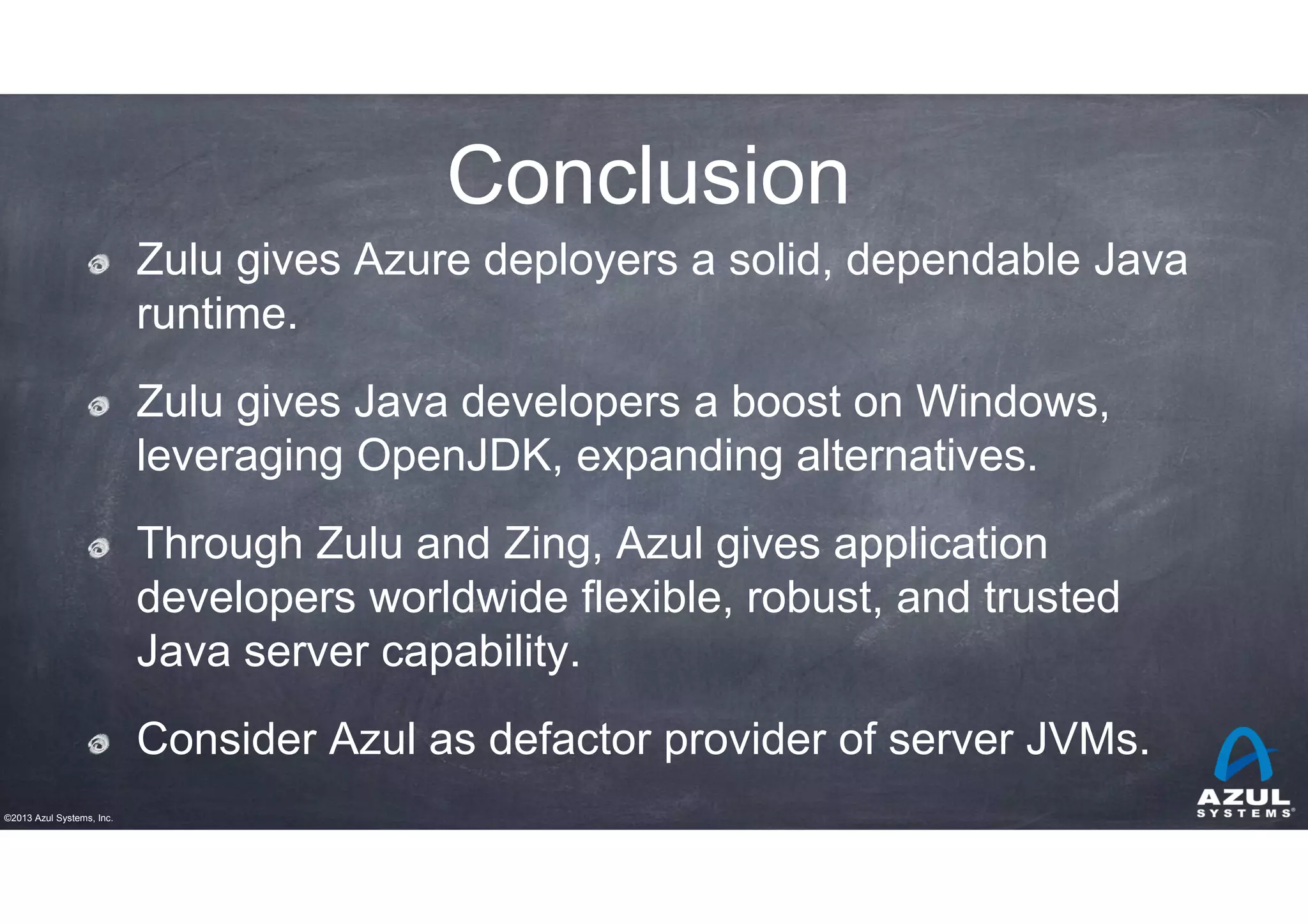 Conclusion
Zulu gives Azure deployers a solid, dependable Java
runtime.
Zulu gives Java developers a boost on Windows,
leveraging OpenJDK, expanding alternatives.
Through Zulu and Zing, Azul gives application
developers worldwide flexible, robust, and trusted
Java server capability.
Consider Azul as defactor provider of server JVMs.
©2013 Azul Systems, Inc.

 