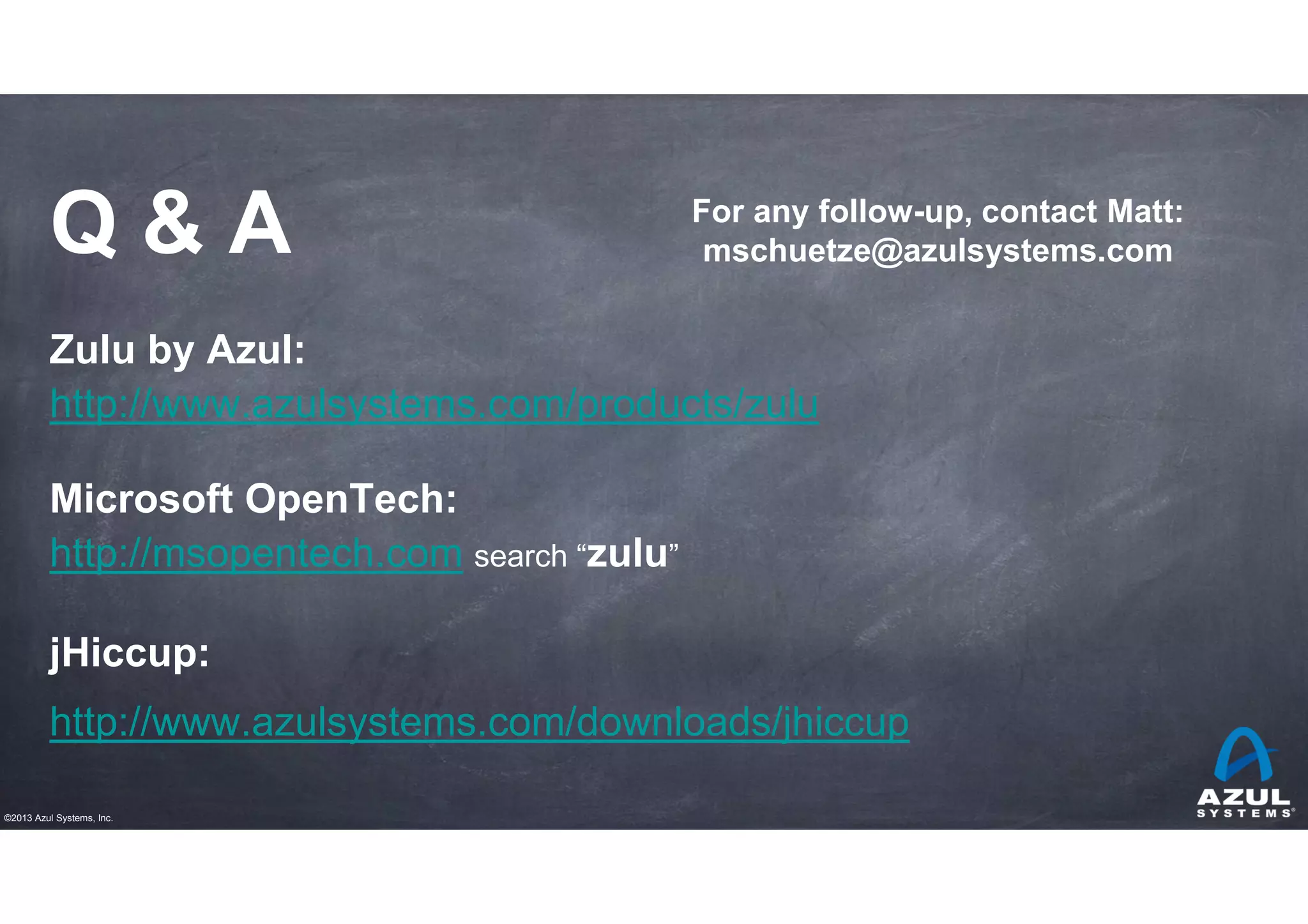 Q&A

For any follow-up, contact Matt:
mschuetze@azulsystems.com

Zulu by Azul:
http://www.azulsystems.com/products/zulu
Microsoft OpenTech:
http://msopentech.com search “zulu”
jHiccup:
http://www.azulsystems.com/downloads/jhiccup
©2013 Azul Systems, Inc.

 