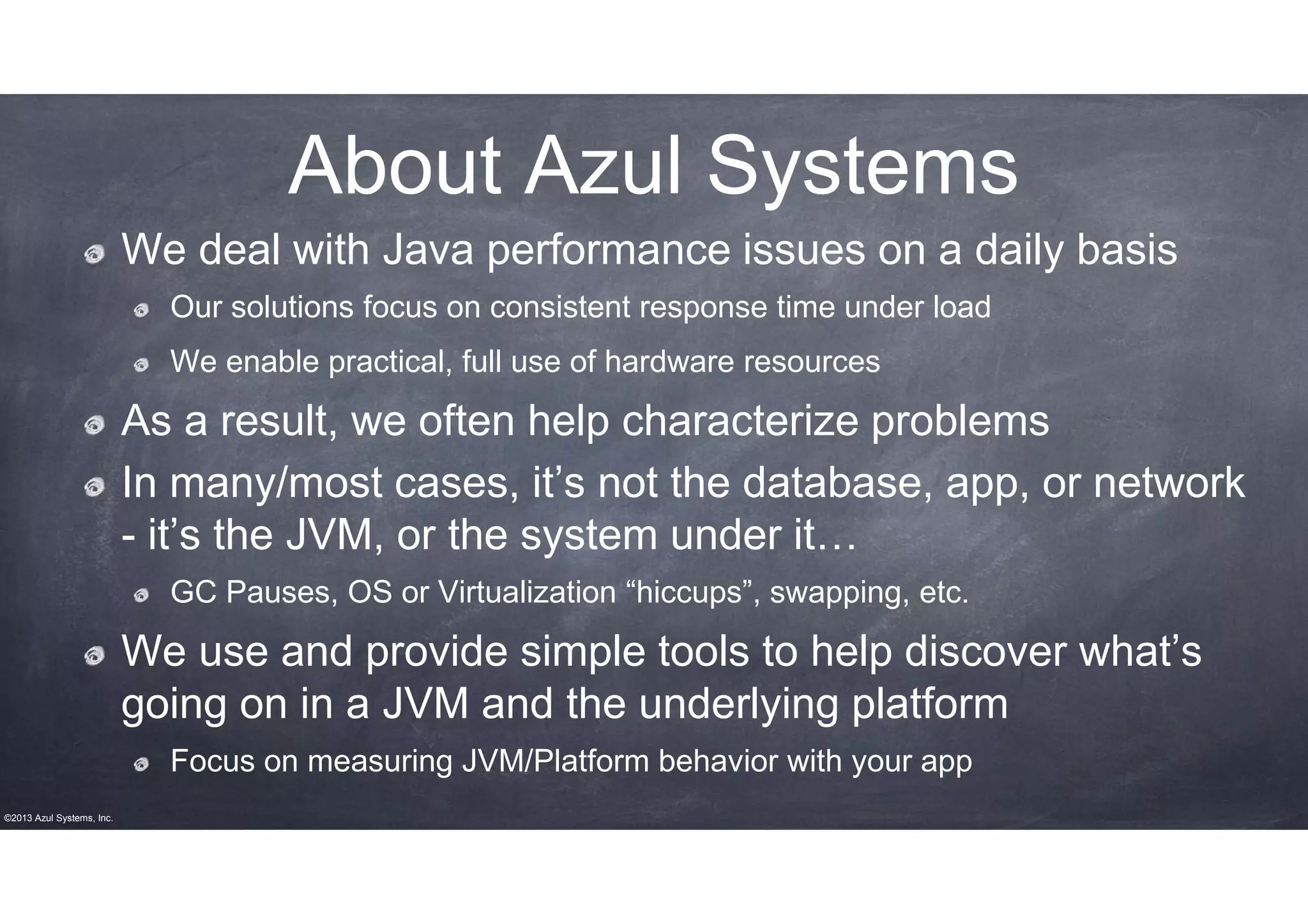 About Azul Systems
We deal with Java performance issues on a daily basis
Our solutions focus on consistent response time under load
We enable practical, full use of hardware resources

As a result, we often help characterize problems
In many/most cases, it’s not the database, app, or network
- it’s the JVM, or the system under it…
GC Pauses, OS or Virtualization “hiccups”, swapping, etc.

We use and provide simple tools to help discover what’s
going on in a JVM and the underlying platform
Focus on measuring JVM/Platform behavior with your app
©2013 Azul Systems, Inc.

 